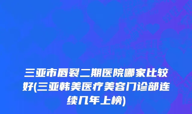 三亚市唇裂二期医院哪家比较好(三亚韩美医疗美容门诊部连续几年上榜)