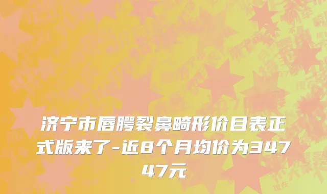 济宁市唇腭裂鼻畸形价目表正式版来了-近8个月均价为34747元