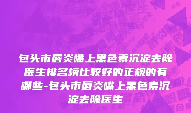 包头市唇炎嘴上黑色素沉淀去除医生排名榜比较好的正规的有哪些-包头市唇炎嘴上黑色素沉淀去除医生
