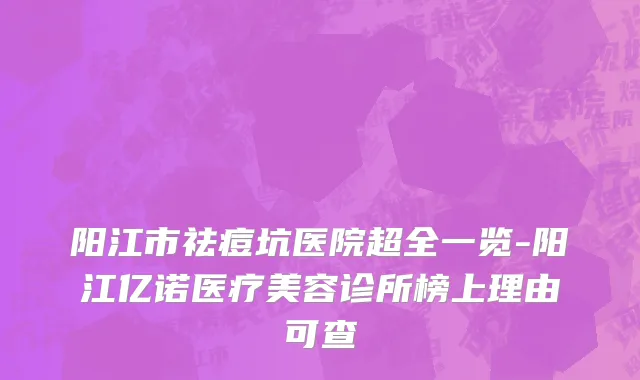阳江市祛痘坑医院超全一览-阳江亿诺医疗美容诊所榜上理由可查