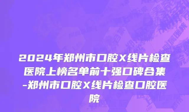 2024年郑州市口腔X线片检查医院上榜名单前十强口碑合集-郑州市口腔X线片检查口腔医院