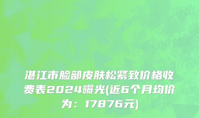 湛江市脸部皮肤松紧致价格收费表2024曝光(近6个月均价为：17876元)