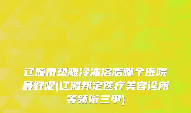 辽源市塑雕冷冻溶脂哪个医院最好呢(辽源邦定医疗美容诊所等领衔三甲)