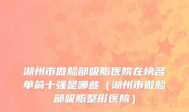 湖州市做脸部吸脂医院在榜名单前十强是哪些（湖州市做脸部吸脂整形医院）