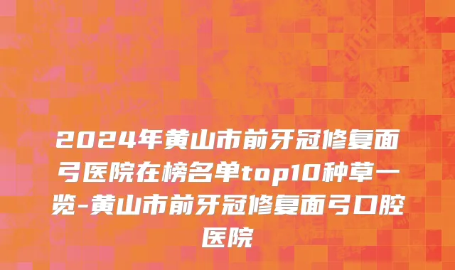 2024年黄山市前牙冠修复面弓医院在榜名单top10种草一览-黄山市前牙冠修复面弓口腔医院