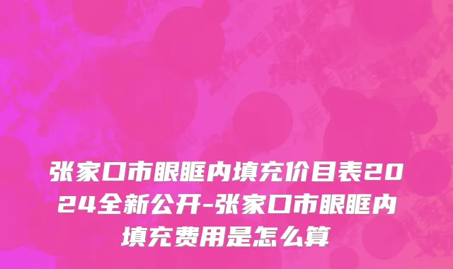 张家口市眼眶内填充价目表2024全新公开-张家口市眼眶内填充费用是怎么算