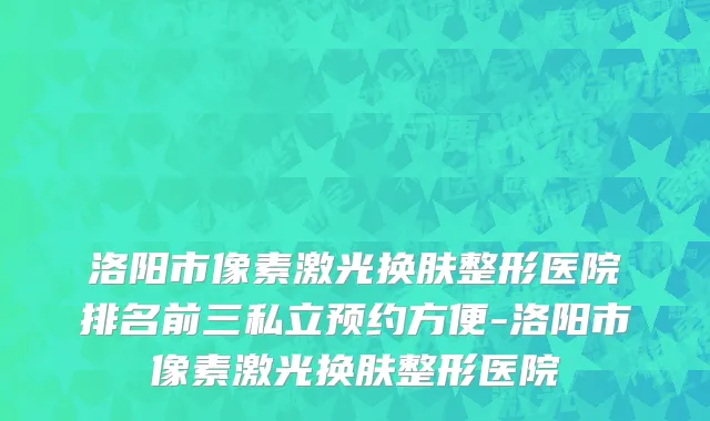 洛阳市像素激光换肤整形医院排名前三私立预约方便-洛阳市像素激光换肤整形医院