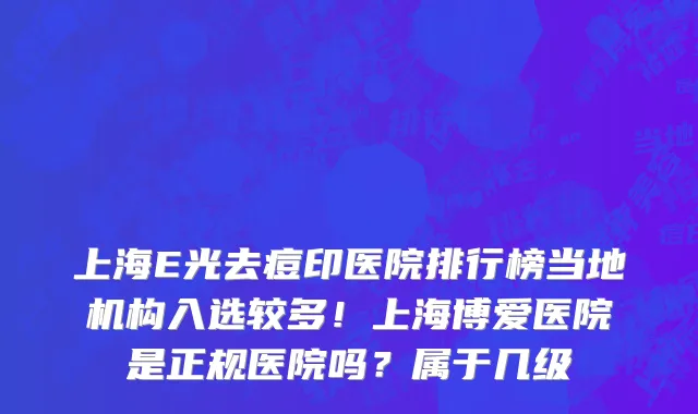 上海E光去痘印医院排行榜当地机构入选较多!上海博爱医院是正规医院吗?属于几级