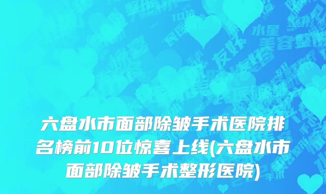 六盘水市面部除皱手术医院排名榜前10位惊喜上线(六盘水市面部除皱手术整形医院)