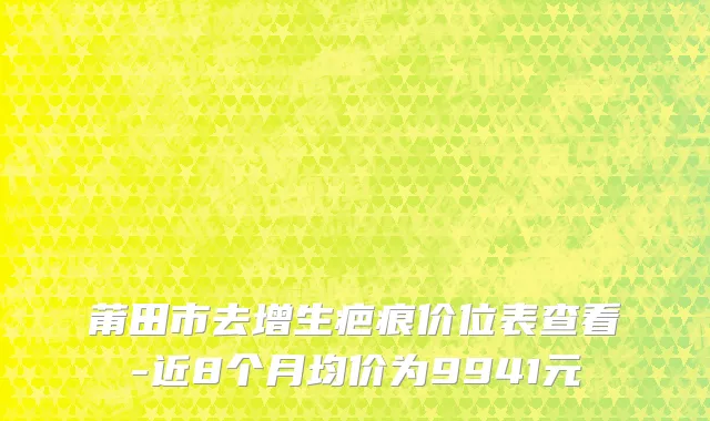 莆田市去增生疤痕价位表查看-近8个月均价为9941元