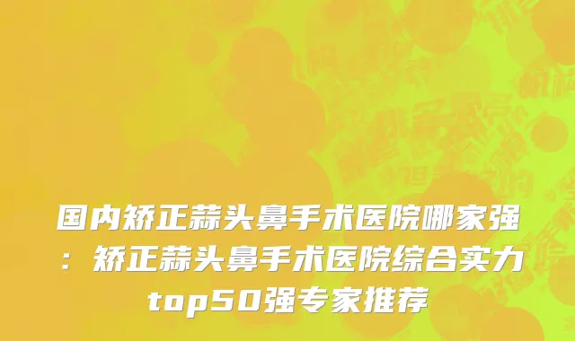 国内矫正蒜头鼻手术医院哪家强：矫正蒜头鼻手术医院综合实力top50强专家推荐