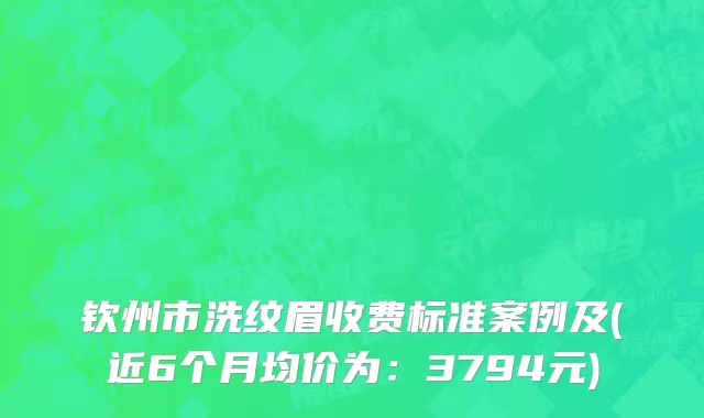 钦州市洗纹眉收费标准案例及(近6个月均价为：3794元)