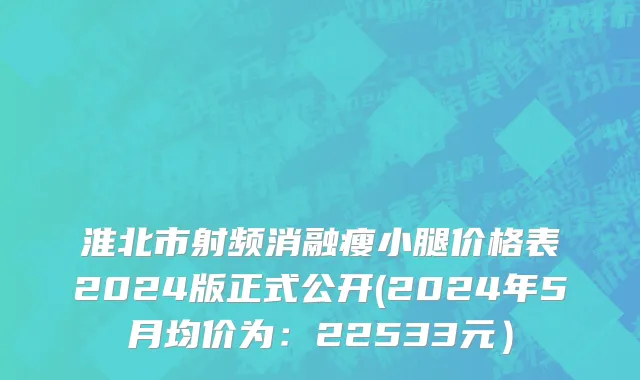 淮北市射频消融瘦小腿价格表2024版正式公开(2024年5月均价为：22533元）