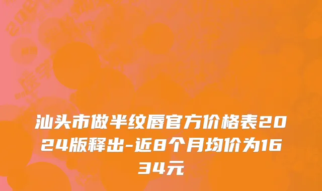 汕头市做半纹唇官方价格表2024版释出-近8个月均价为1634元