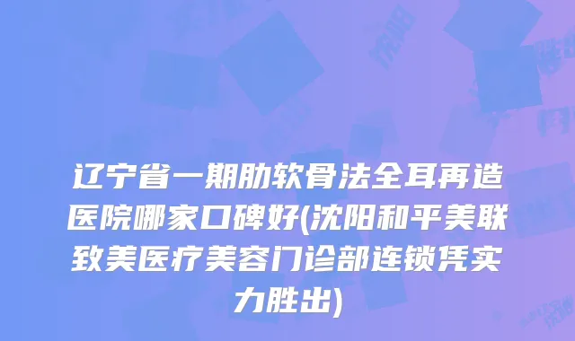 辽宁省一期肋软骨法全耳再造医院哪家口碑好(沈阳和平美联致美医疗美容门诊部连锁凭实力胜出)