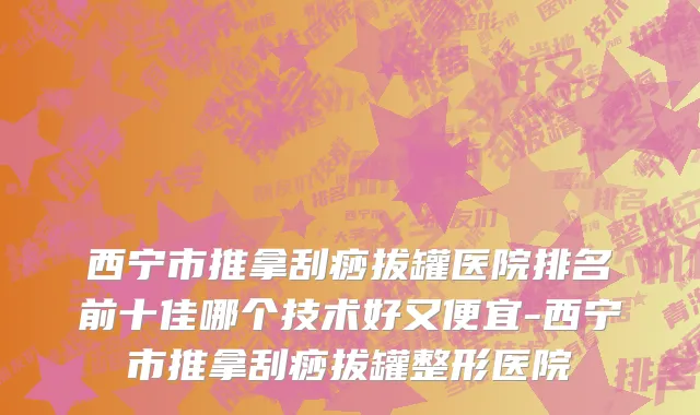 西宁市推拿刮痧拔罐医院排名前十佳哪个技术好又便宜-西宁市推拿刮痧拔罐整形医院