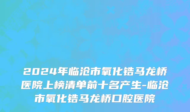 2024年临沧市氧化锆马龙桥医院上榜清单前十名产生-临沧市氧化锆马龙桥口腔医院