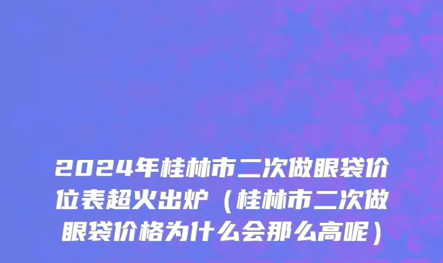 2024年桂林市二次做眼袋价位表超火出炉（桂林市二次做眼袋价格为什么会那么高呢）