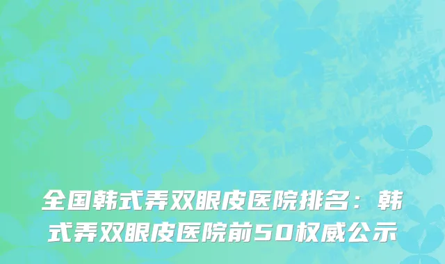 全国韩式弄双眼皮医院排名：韩式弄双眼皮医院前50权威公示