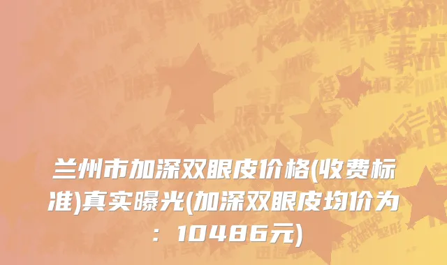 兰州市加深双眼皮价格(收费标准)真实曝光(加深双眼皮均价为：10486元)