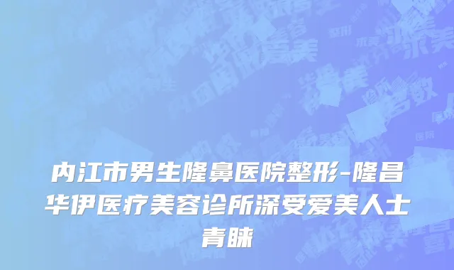 内江市男生隆鼻医院整形-隆昌华伊医疗美容诊所深受爱美人士青睐
