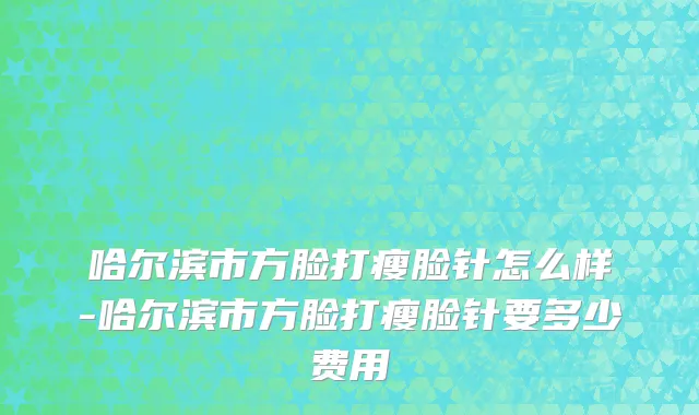 哈尔滨市方脸打瘦脸针怎么样-哈尔滨市方脸打瘦脸针要多少费用