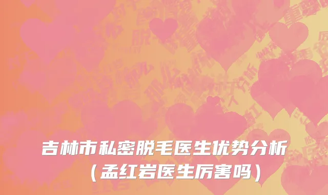 吉林市私密脱毛医生优势分析（孟红岩医生厉害吗）