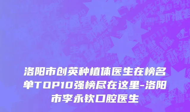 洛阳市创英种植体医生在榜名单TOP10强榜尽在这里-洛阳市李永钦口腔医生