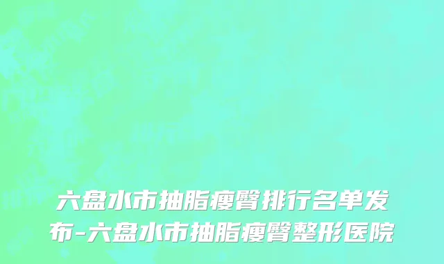 六盘水市抽脂瘦臀排行名单发布-六盘水市抽脂瘦臀整形医院