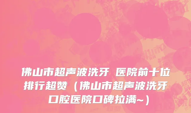 佛山市超声波洗牙 医院前十位排行超赞（佛山市超声波洗牙 口腔医院口碑拉满~）