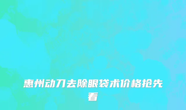 惠州动刀去除眼袋术价格抢先看