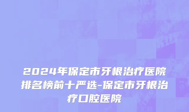 2024年保定市牙根治疗医院排名榜前十严选-保定市牙根治疗口腔医院