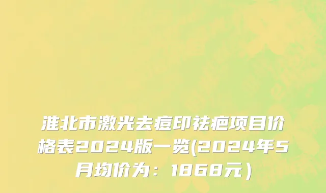淮北市激光去痘印祛疤项目价格表2024版一览(2024年5月均价为：1868元）