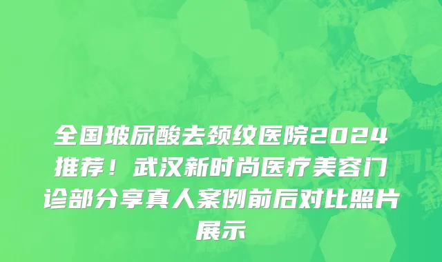 全国玻尿酸去颈纹医院2024推荐!武汉新时尚医疗美容门诊部分享真人案例前后对比照片展示