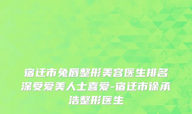 宿迁市兔唇整形美容医生排名深受爱美人士喜爱-宿迁市徐承浩整形医生