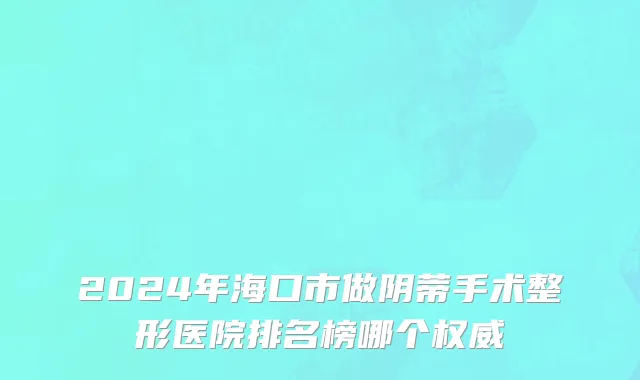 2024年海口市做阴蒂手术整形医院排名榜哪个权威