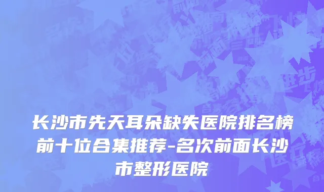 长沙市先天耳朵缺失医院排名榜前十位合集推荐-名次前面长沙市整形医院