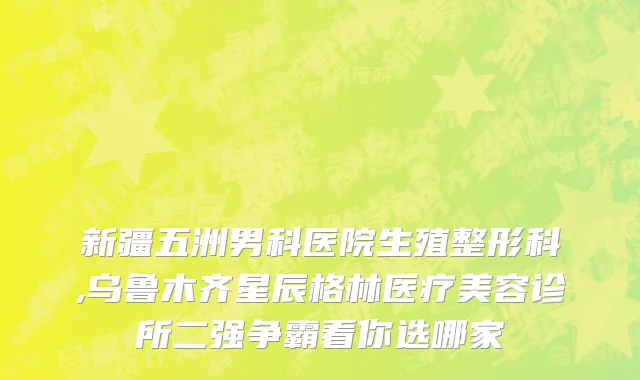 新疆五洲男科医院生殖整形科,乌鲁木齐星辰格林医疗美容诊所二强争霸看你选哪家