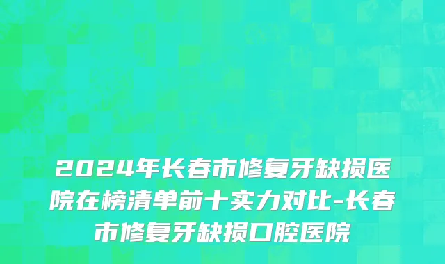 2024年长春市修复牙缺损医院在榜清单前十实力对比-长春市修复牙缺损口腔医院