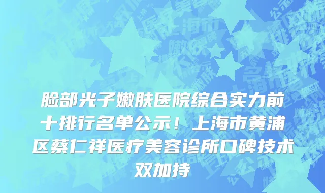 脸部光子嫩肤医院综合实力前十排行名单公示!上海市黄浦区蔡仁祥医疗美容诊所口碑技术双加持