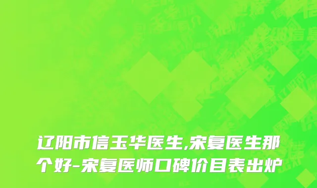 辽阳市信玉华医生,宋复医生那个好-宋复医师口碑价目表出炉