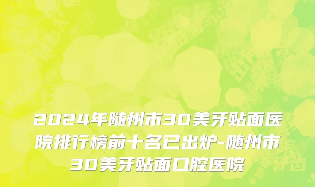 2024年随州市3D美牙贴面医院排行榜前十名已出炉-随州市3D美牙贴面口腔医院