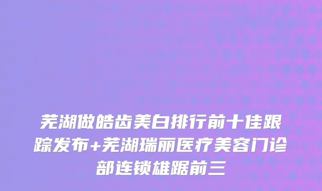 芜湖做皓齿美白排行前十佳跟踪发布+芜湖瑞丽医疗美容门诊部连锁雄踞前三
