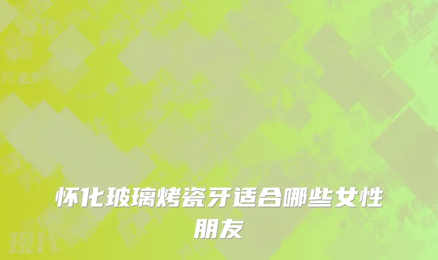 怀化玻璃烤瓷牙适合哪些女性朋友