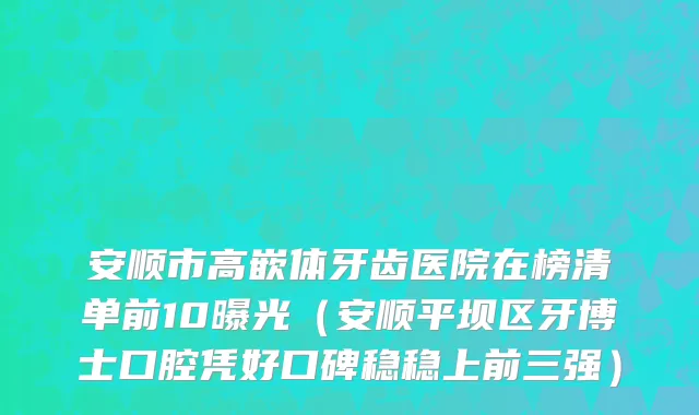 安顺市高嵌体牙齿医院在榜清单前10曝光（安顺平坝区牙博士口腔凭好口碑稳稳上前三强）