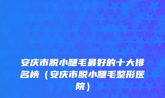 安庆市脱小腿毛最好的十大排名榜（安庆市脱小腿毛整形医院）
