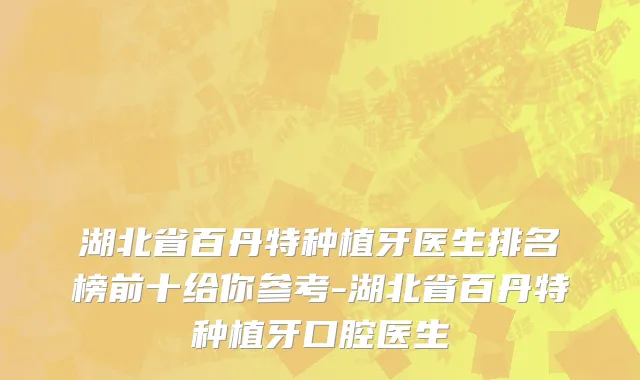 湖北省百丹特种植牙医生排名榜前十给你参考-湖北省百丹特种植牙口腔医生