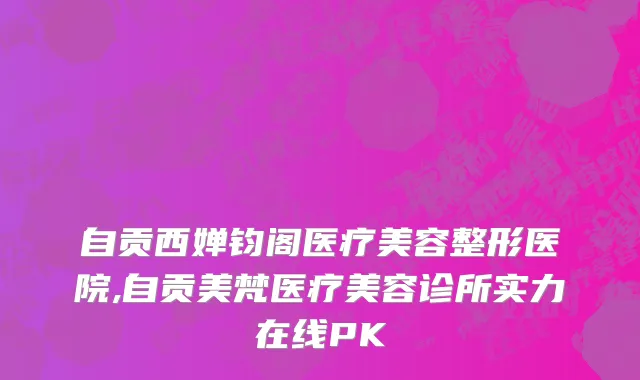 自贡西婵钧阁医疗美容整形医院,自贡美梵医疗美容诊所实力在线PK