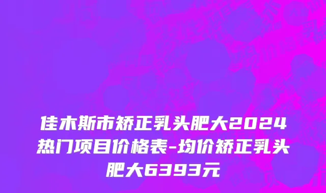 佳木斯市矫正乳头肥大2024热门项目价格表-均价矫正乳头肥大6393元