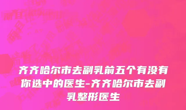 齐齐哈尔市去副乳前五个有没有你选中的医生-齐齐哈尔市去副乳整形医生